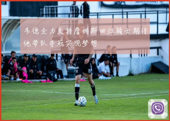 韦德全力支持詹姆斯回归骑士期待他带队夺冠实现梦想