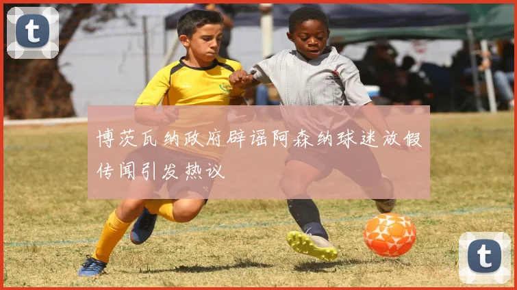 博茨瓦纳政府辟谣阿森纳球迷放假传闻引发热议
