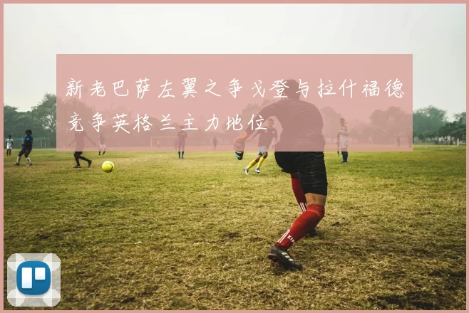 新老巴萨左翼之争戈登与拉什福德竞争英格兰主力地位