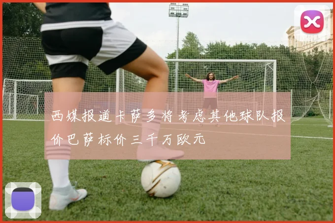 西媒报道卡萨多将考虑其他球队报价巴萨标价三千万欧元