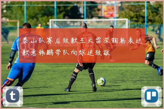 泰山队赛后致歉王大雷深鞠躬表达歉意韩鹏带队向球迷致敬
