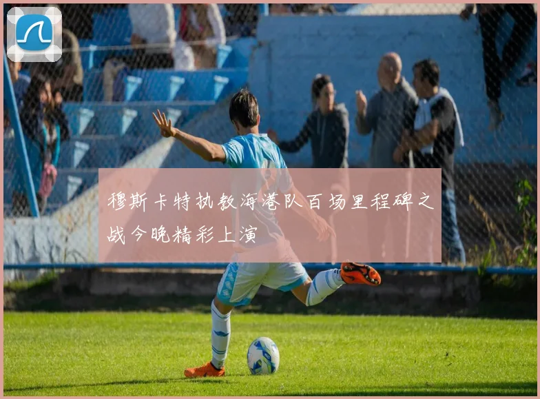 穆斯卡特执教海港队百场里程碑之战今晚精彩上演