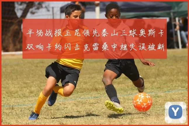半场战报玉昆领先泰山三球奥斯卡双响卡约闪击克雷桑中框失误被断