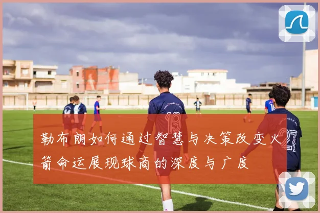 勒布朗如何通过智慧与决策改变火箭命运展现球商的深度与广度