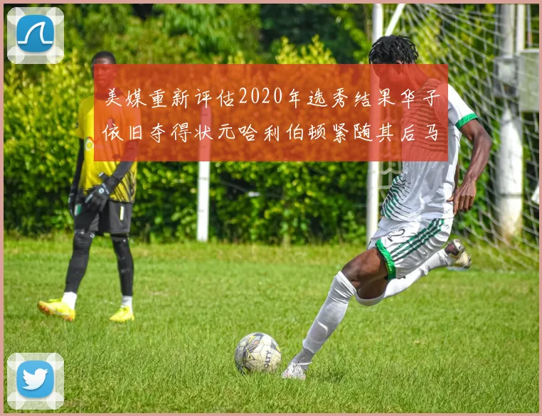 美媒重新评估2020年选秀结果华子依旧夺得状元哈利伯顿紧随其后马克西位列探花